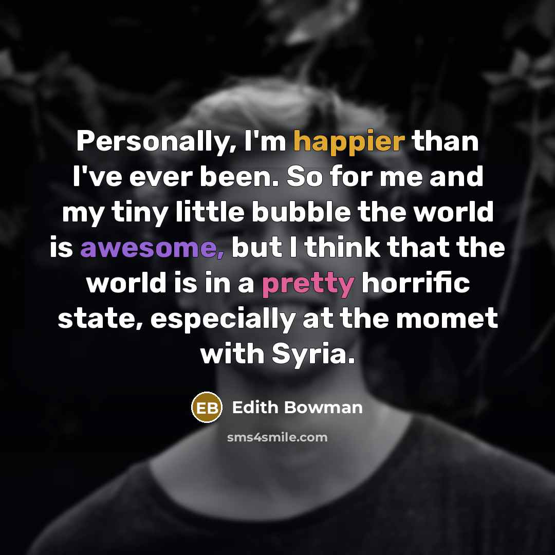 “Personally, I'm happier than I've ever been. So for me and my tiny little bubble the world is awesome, but I think that the world is in a pretty horrific state, especially at the momet with Syria.” quote by Edith Bowman