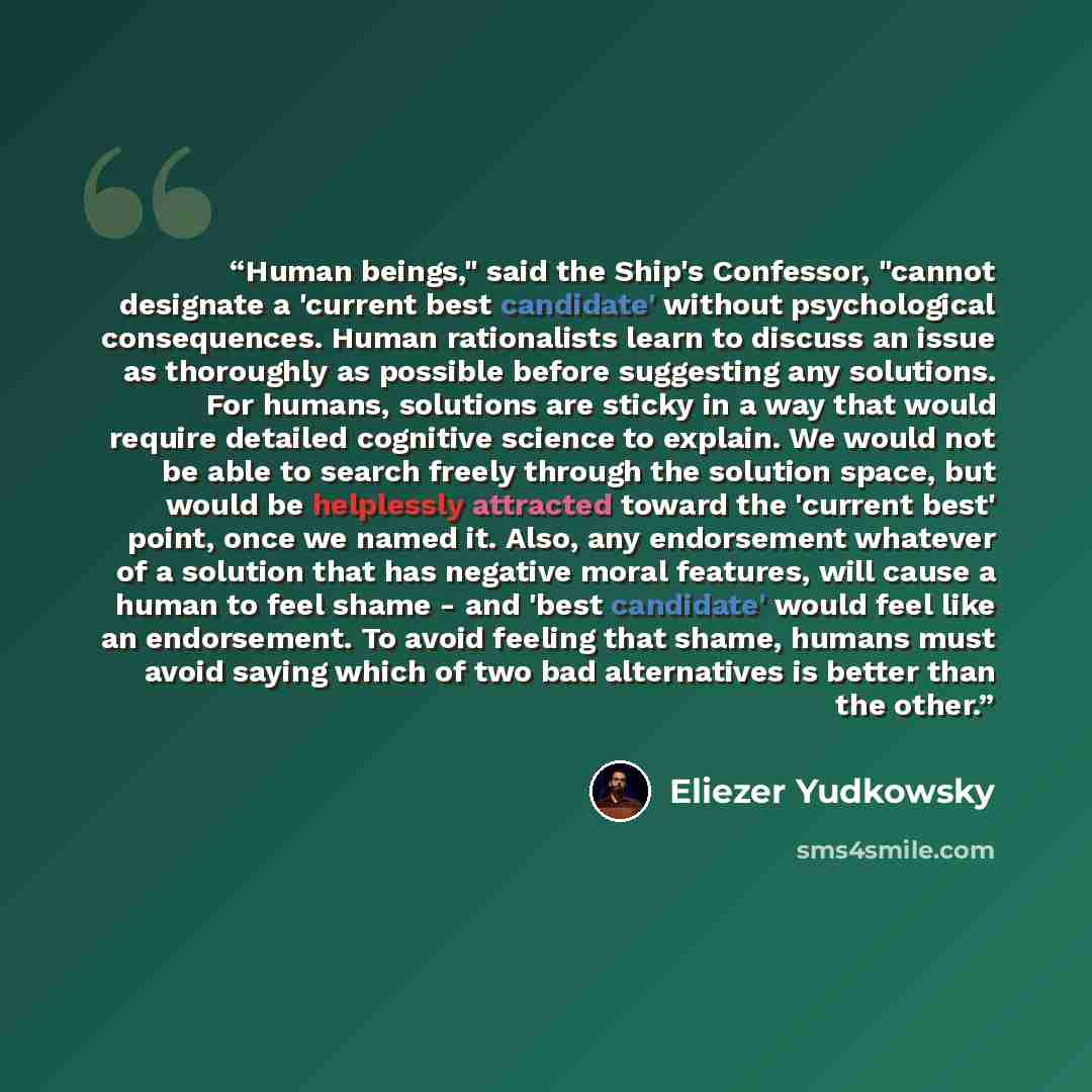 “Human beings," said the Ship's Confessor, "cannot designate a 'current best candidate' without psychological consequences. Human rationalists learn to discuss an issue as thoroughly as possible before suggesting any solutions. For humans, solutions are sticky in a way that would require detailed…” quote by Eliezer Yudkowsky