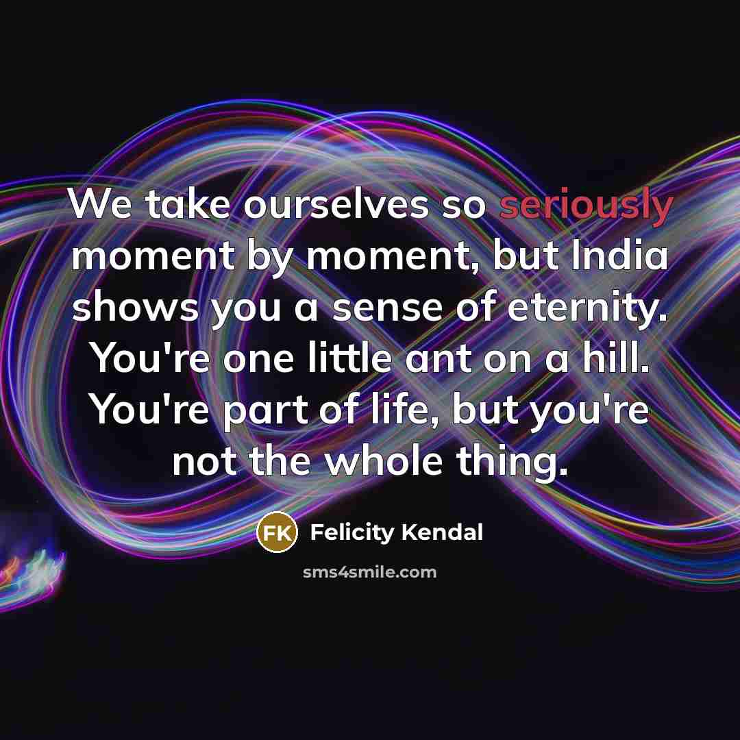 “We take ourselves so seriously moment by moment, but India shows you a sense of eternity. You're one little ant on a hill. You're part of life, but you're not the whole thing.” quote by Felicity Kendal