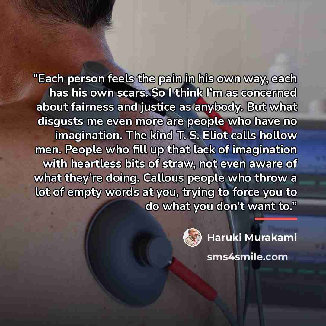 “Each person feels the pain in his own way, each has his own scars. So I think I’m as concerned about fairness and justice as anybody. But what disgusts me even more are people who have no imagination. The kind T. S. Eliot calls hollow men. People who fill up that lack of imagination with heartless…” quote by Haruki Murakami