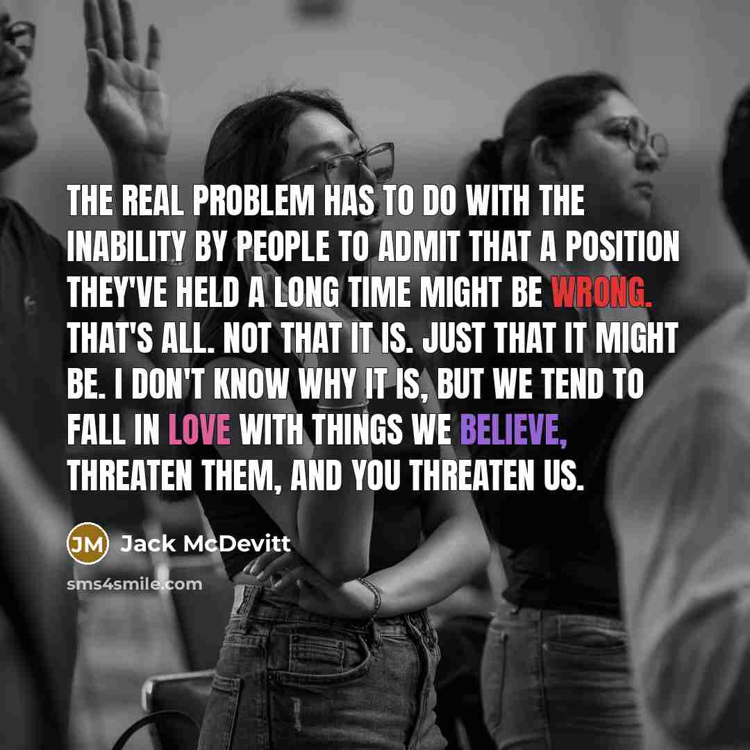 “The real problem has to do with the inability by people to admit that a position they've held a long time might be wrong. That's all. Not that it is. Just that it might be. I don't know why it is, but we tend to fall in love with things we believe, Threaten them, and you threaten us.” quote by Jack McDevitt