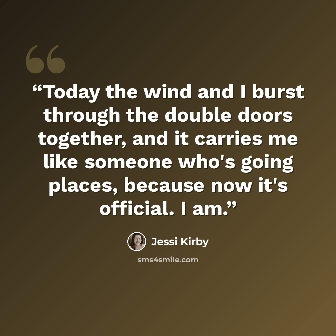 “Today the wind and I burst through the double doors together, and it carries me like someone who's going places, because now it's official. I am.” quote by Jessi Kirby