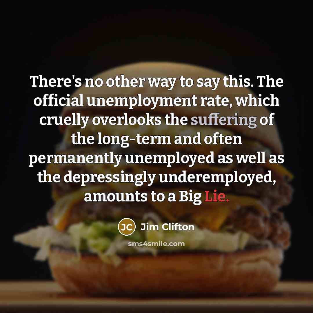 “There's no other way to say this. The official unemployment rate, which cruelly overlooks the suffering of the long-term and often permanently unemployed as well as the depressingly underemployed, amounts to a Big Lie.” quote by Jim Clifton