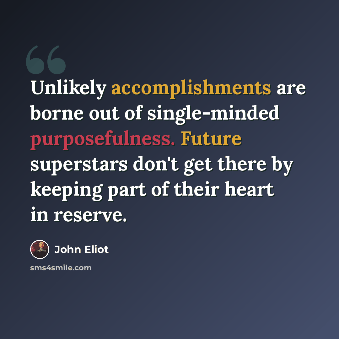 “Unlikely accomplishments are borne out of single-minded purposefulness. Future superstars don't get there by keeping part of their heart in reserve.” quote by John Eliot