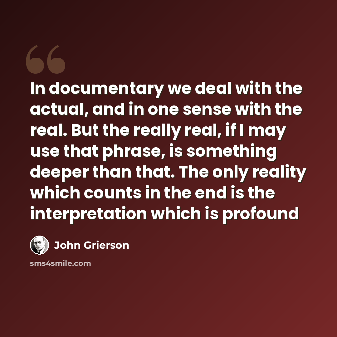 “In documentary we deal with the actual, and in one sense with the real. But the really real, if I may use that phrase, is something deeper than that. The only reality which counts in the end is the interpretation which is profound” quote by John Grierson