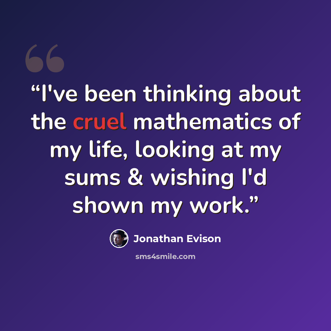 “I've been thinking about the cruel mathematics of my life, looking at my sums & wishing I'd shown my work.” quote by Jonathan Evison