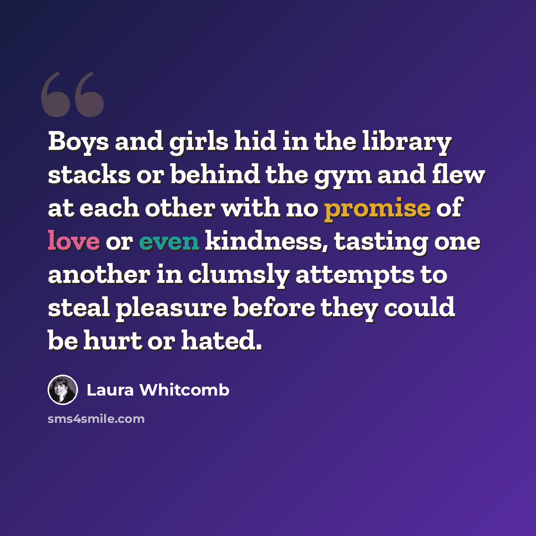 “Boys and girls hid in the library stacks or behind the gym and flew at each other with no promise of love or even kindness, tasting one another in clumsly attempts to steal pleasure before they could be hurt or hated.” quote by Laura Whitcomb