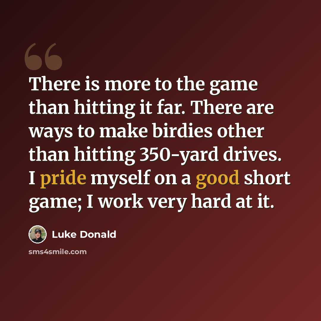 “There is more to the game than hitting it far. There are ways to make birdies other than hitting 350-yard drives. I pride myself on a good short game; I work very hard at it.” quote by Luke Donald