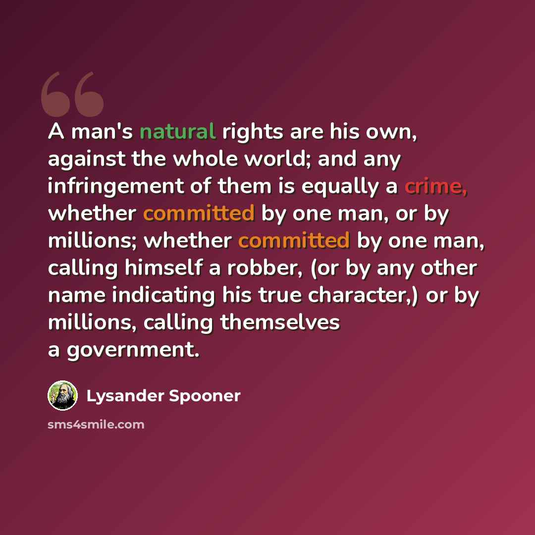 “A man's natural rights are his own, against the whole world; and any infringement of them is equally a crime, whether committed by one man, or by millions; whether committed by one man, calling himself a robber, (or by any other name indicating his true character,) or by millions, calling…” quote by Lysander Spooner