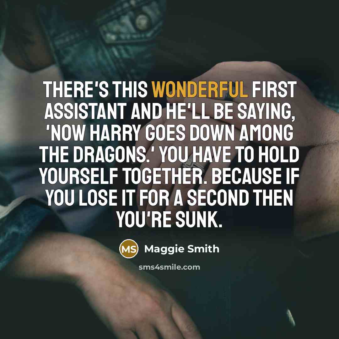 “There's this wonderful first assistant and he'll be saying, 'Now Harry goes down among the dragons.' You have to hold yourself together. Because if you lose it for a second then you're sunk.” quote by Maggie Smith