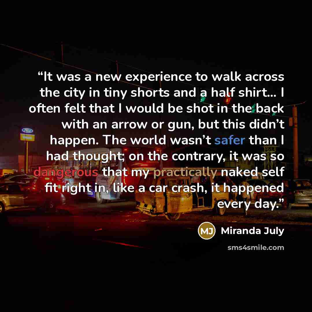 “It was a new experience to walk across the city in tiny shorts and a half shirt… I often felt that I would be shot in the back with an arrow or gun, but this didn’t happen. The world wasn’t safer than I had thought; on the contrary, it was so dangerous that my practically naked self fit right in…” quote by Miranda July