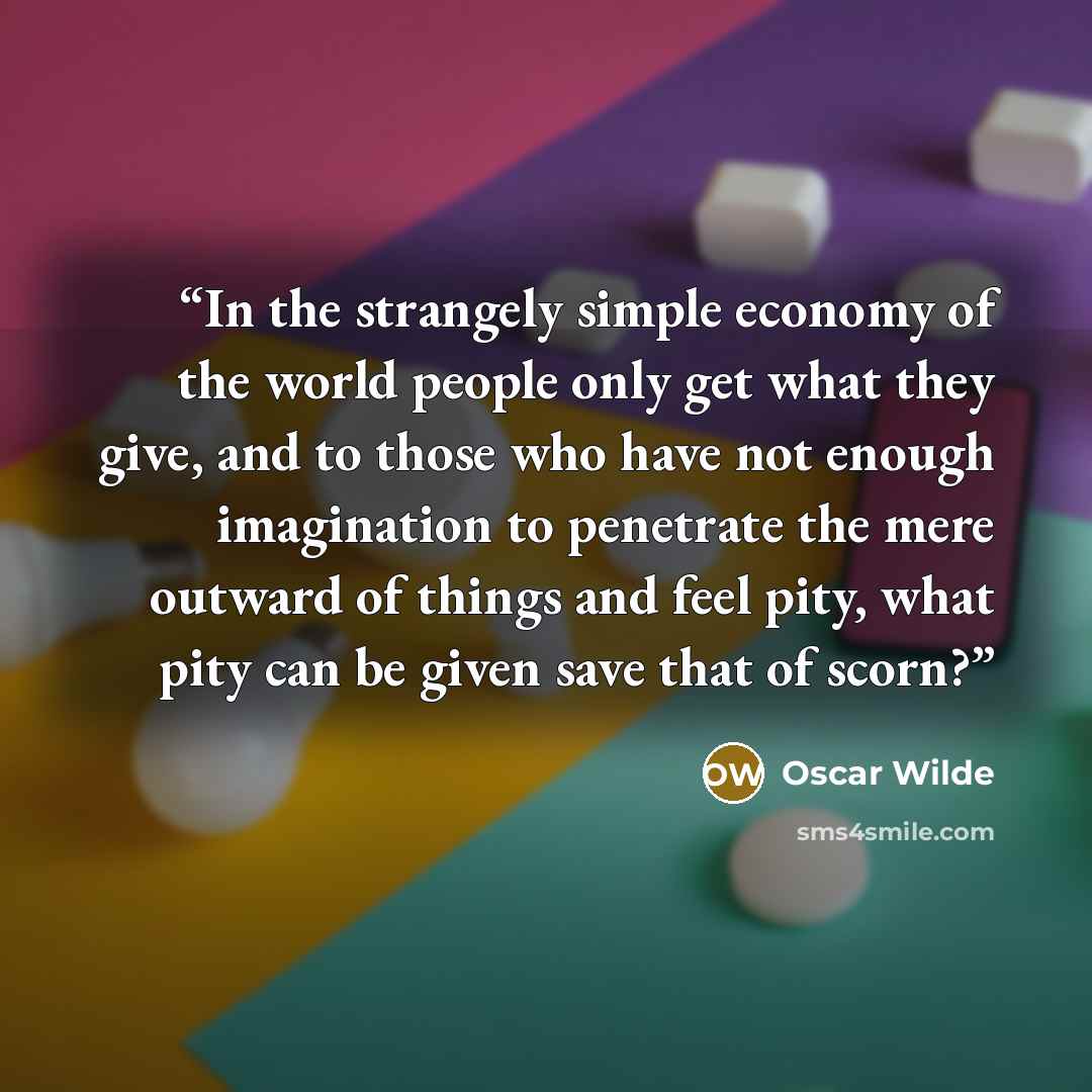 “In the strangely simple economy of the world people only get what they give, and to those who have not enough imagination to penetrate the mere outward of things and feel pity, what pity can be given save that of scorn?” quote by Oscar Wilde