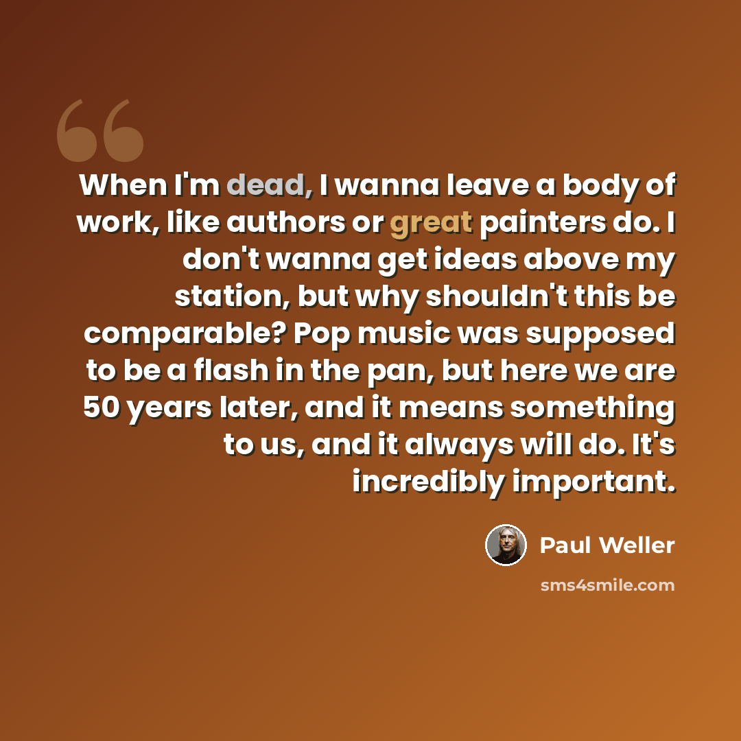 “When I'm dead, I wanna leave a body of work, like authors or great painters do. I don't wanna get ideas above my station, but why shouldn't this be comparable? Pop music was supposed to be a flash in the pan, but here we are 50 years later, and it means something to us, and it always will do. It's…” quote by Paul Weller