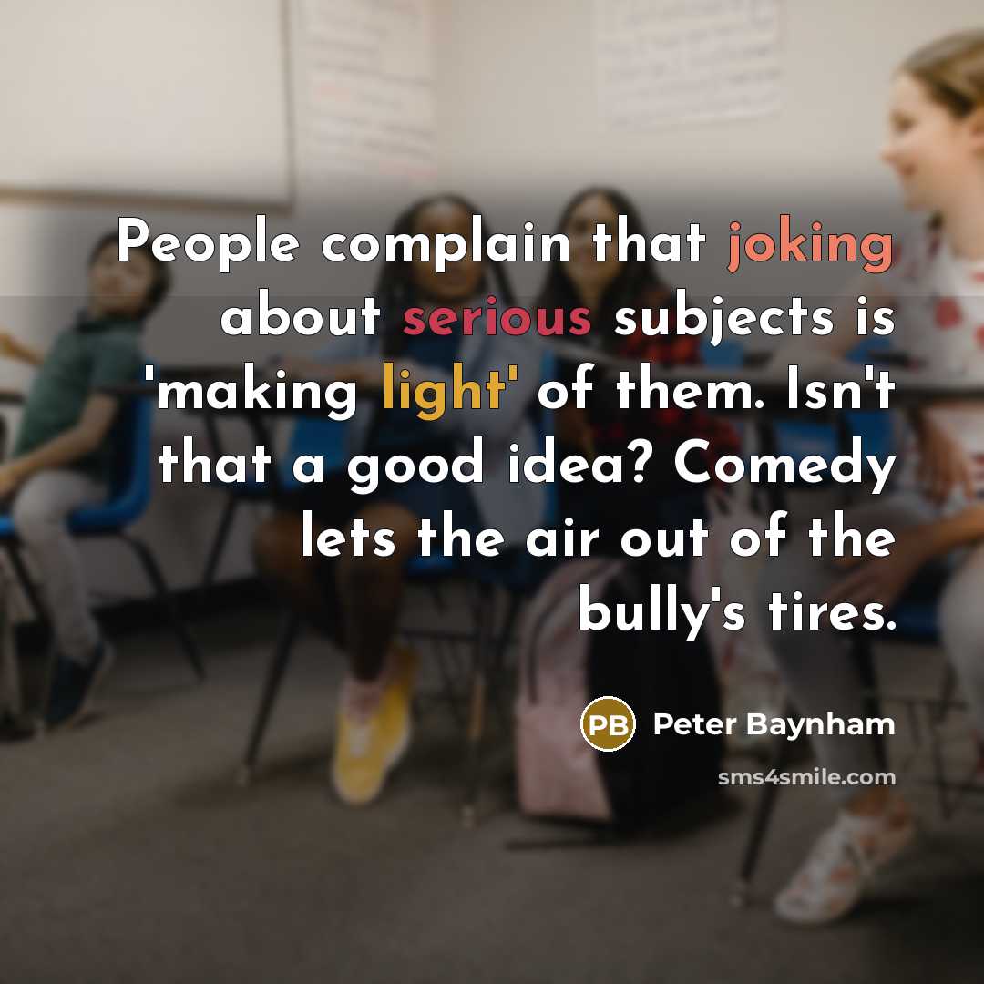 “People complain that joking about serious subjects is 'making light' of them. Isn't that a good idea? Comedy lets the air out of the bully's tires.” quote by Peter Baynham