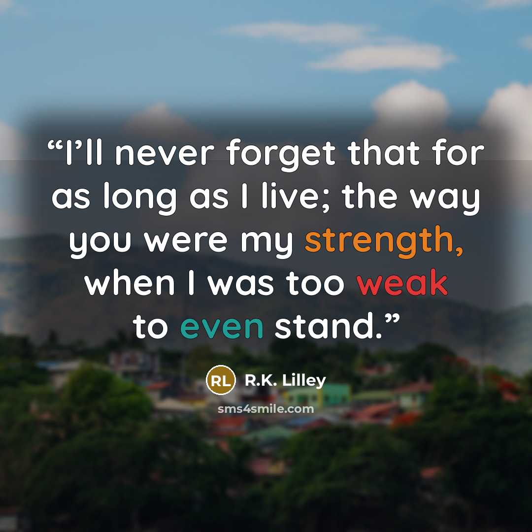 “I’ll never forget that for as long as I live; the way you were my strength, when I was too weak to even stand.” quote by R.K. Lilley