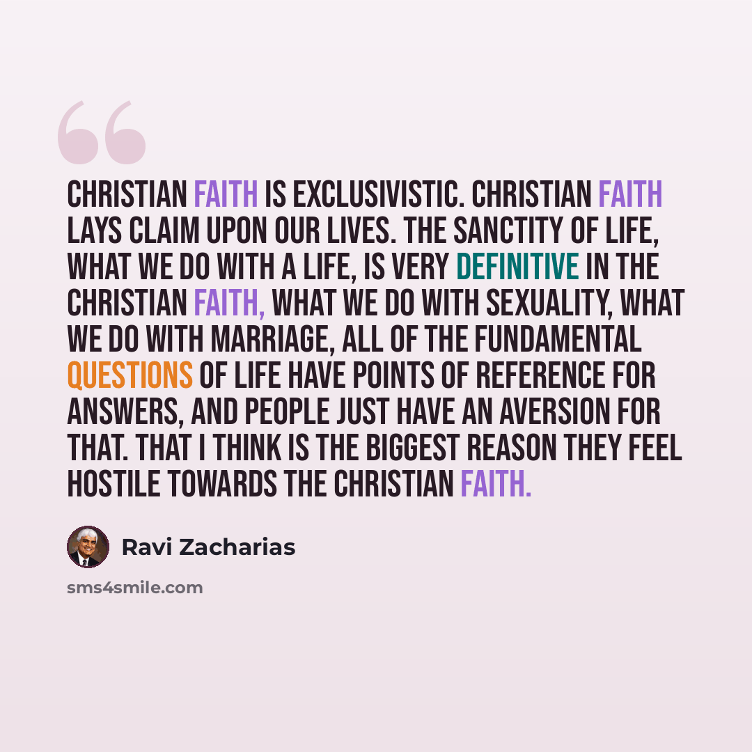 “Christian faith is exclusivistic. Christian faith lays claim upon our lives. The sanctity of life, what we do with a life, is very definitive in the Christian faith, what we do with sexuality, what we do with marriage, all of the fundamental questions of life have points of reference for answers…” quote by Ravi Zacharias