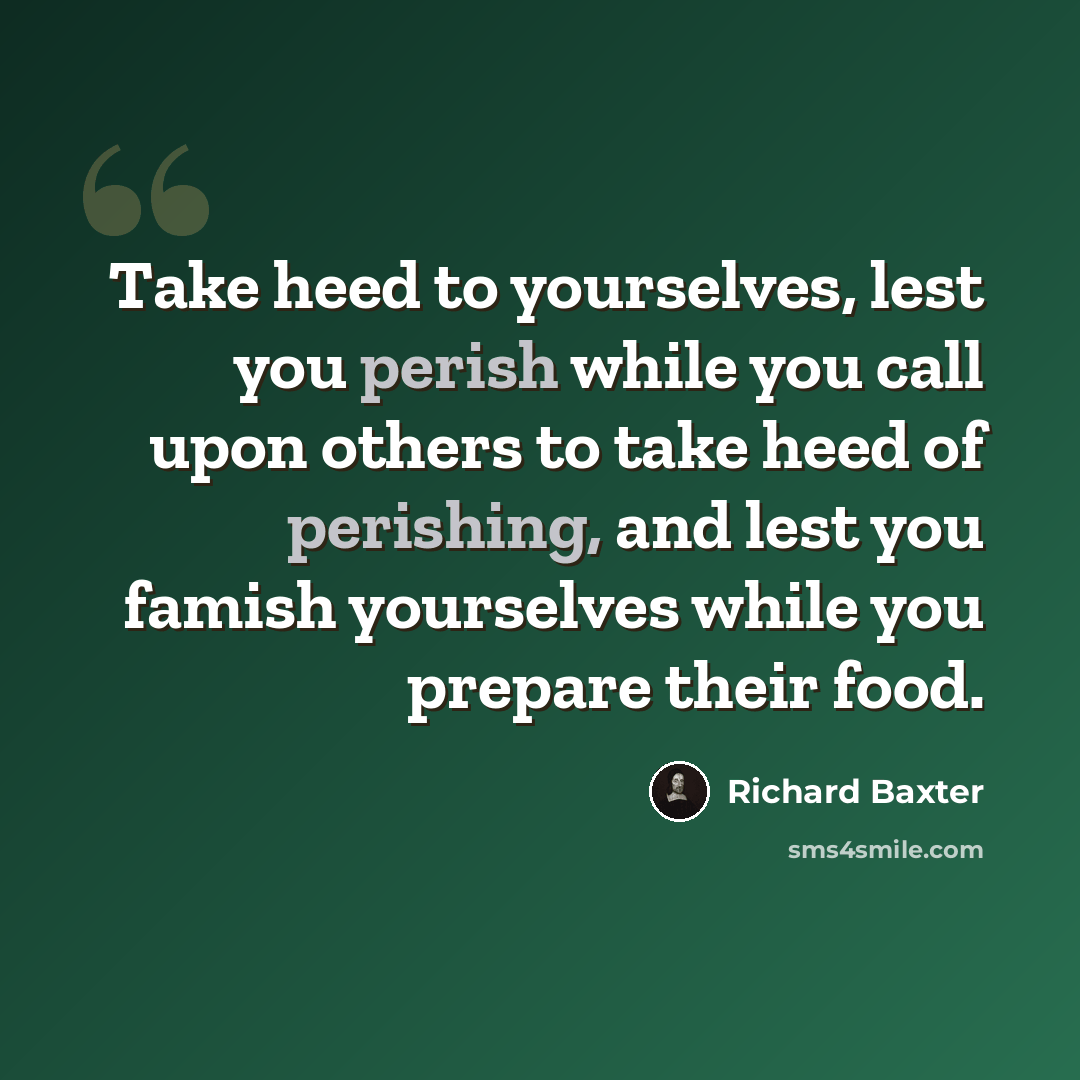 “Take heed to yourselves, lest you perish while you call upon others to take heed of perishing, and lest you famish yourselves while you prepare their food.” quote by Richard Baxter