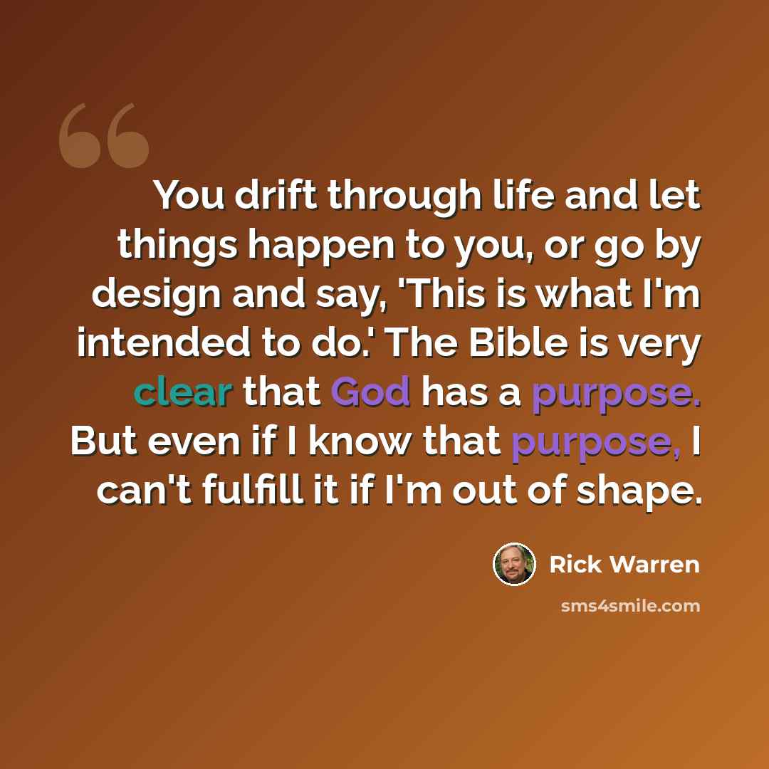 “You drift through life and let things happen to you, or go by design and say, 'This is what I'm intended to do.' The Bible is very clear that God has a purpose. But even if I know that purpose, I can't fulfill it if I'm out of shape.” quote by Rick Warren