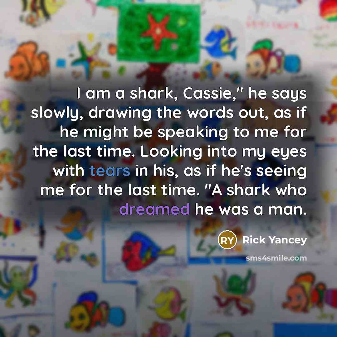 “I am a shark, Cassie," he says slowly, drawing the words out, as if he might be speaking to me for the last time. Looking into my eyes with tears in his, as if he's seeing me for the last time. "A shark who dreamed he was a man.” quote by Rick Yancey