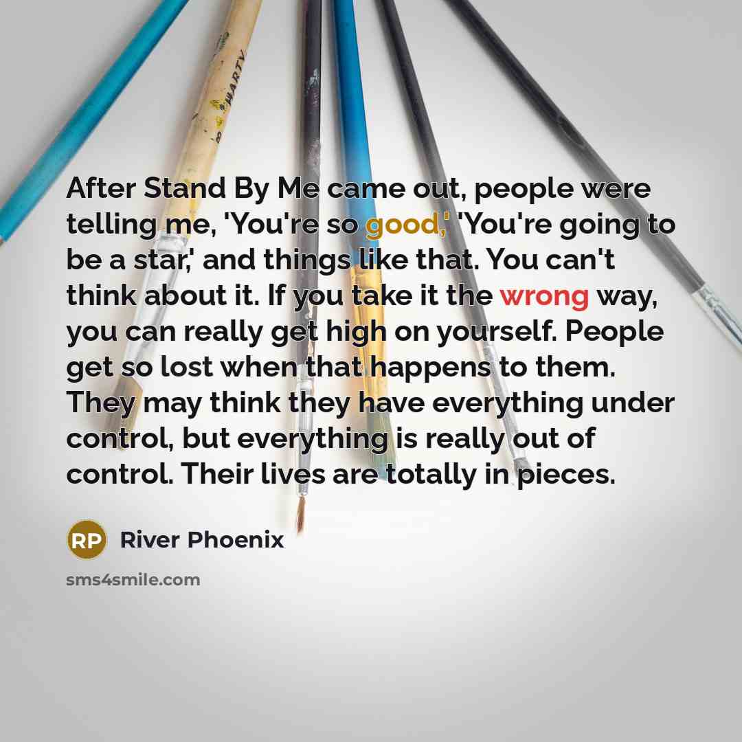 “After Stand By Me came out, people were telling me, 'You're so good,' 'You're going to be a star,' and things like that. You can't think about it. If you take it the wrong way, you can really get high on yourself. People get so lost when that happens to them. They may think they have everything…” quote by River Phoenix