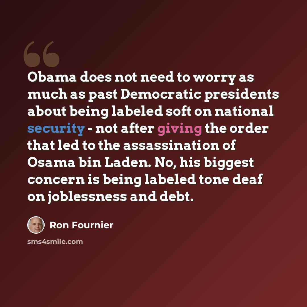 “Obama does not need to worry as much as past Democratic presidents about being labeled soft on national security - not after giving the order that led to the assassination of Osama bin Laden. No, his biggest concern is being labeled tone deaf on joblessness and debt.” quote by Ron Fournier