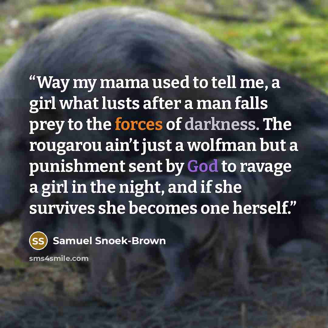 “Way my mama used to tell me, a girl what lusts after a man falls prey to the forces of darkness. The rougarou ain’t just a wolfman but a punishment sent by God to ravage a girl in the night, and if she survives she becomes one herself.” quote by Samuel Snoek-Brown