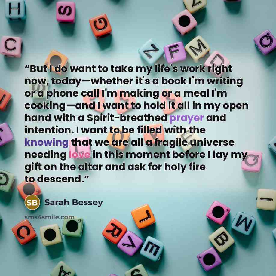 “But I do want to take my life's work right now, today—whether it's a book I'm writing or a phone call I'm making or a meal I'm cooking—and I want to hold it all in my open hand with a Spirit-breathed prayer and intention. I want to be filled with the knowing that we are all a fragile universe…” quote by Sarah Bessey