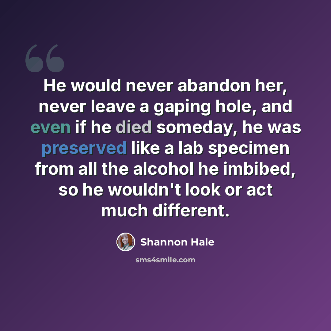 “He would never abandon her, never leave a gaping hole, and even if he died someday, he was preserved like a lab specimen from all the alcohol he imbibed, so he wouldn't look or act much different.” quote by Shannon Hale