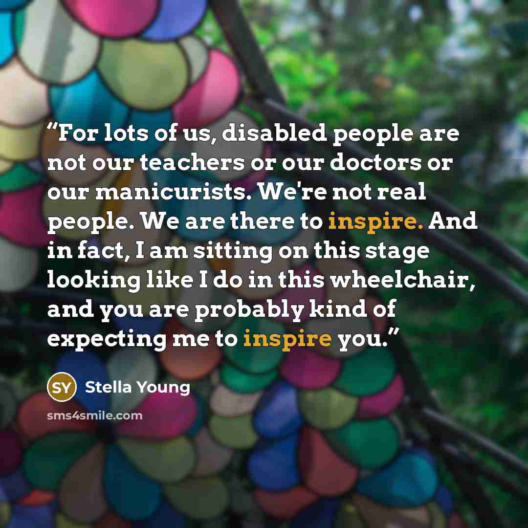 “For lots of us, disabled people are not our teachers or our doctors or our manicurists. We're not real people. We are there to inspire. And in fact, I am sitting on this stage looking like I do in this wheelchair, and you are probably kind of expecting me to inspire you.” quote by Stella Young