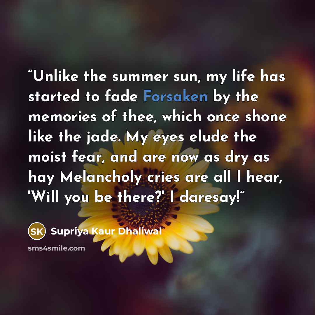 “Unlike the summer sun, my life has started to fade Forsaken by the memories of thee, which once shone like the jade. My eyes elude the moist fear, and are now as dry as hay Melancholy cries are all I hear, 'Will you be there?' I daresay!” quote by Supriya Kaur Dhaliwal