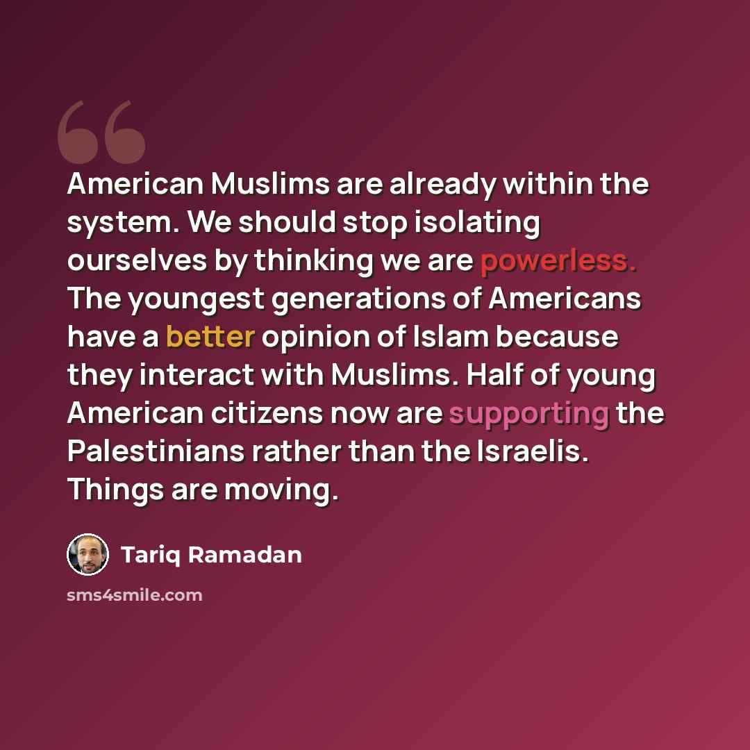 “American Muslims are already within the system. We should stop isolating ourselves by thinking we are powerless. The youngest generations of Americans have a better opinion of Islam because they interact with Muslims. Half of young American citizens now are supporting the Palestinians rather than…” quote by Tariq Ramadan