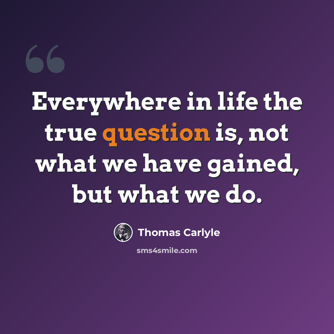 “Everywhere in life the true question is, not what we have gained, but what we do.” quote by Thomas Carlyle