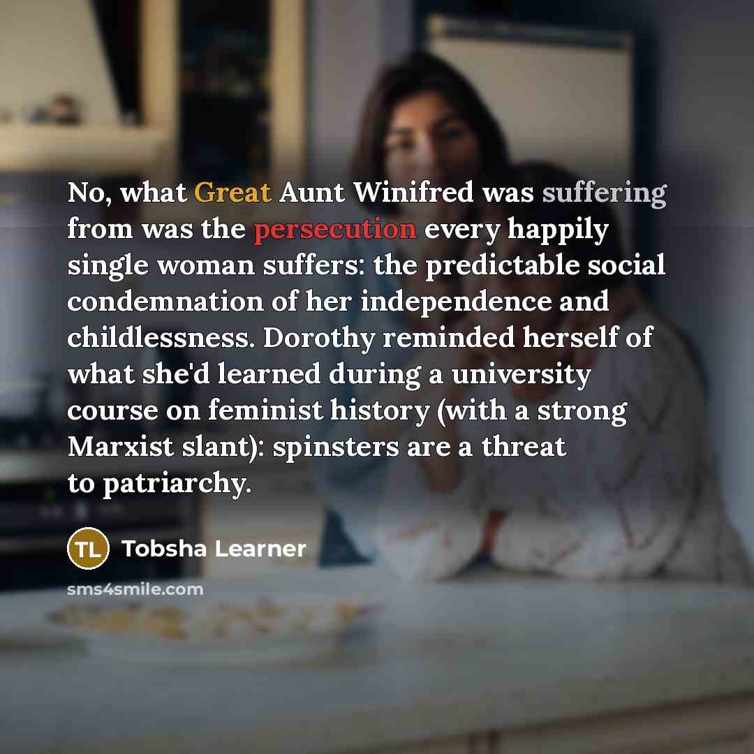 “No, what Great Aunt Winifred was suffering from was the persecution every happily single woman suffers: the predictable social condemnation of her independence and childlessness. Dorothy reminded herself of what she'd learned during a university course on feminist history (with a strong Marxist…” quote by Tobsha Learner