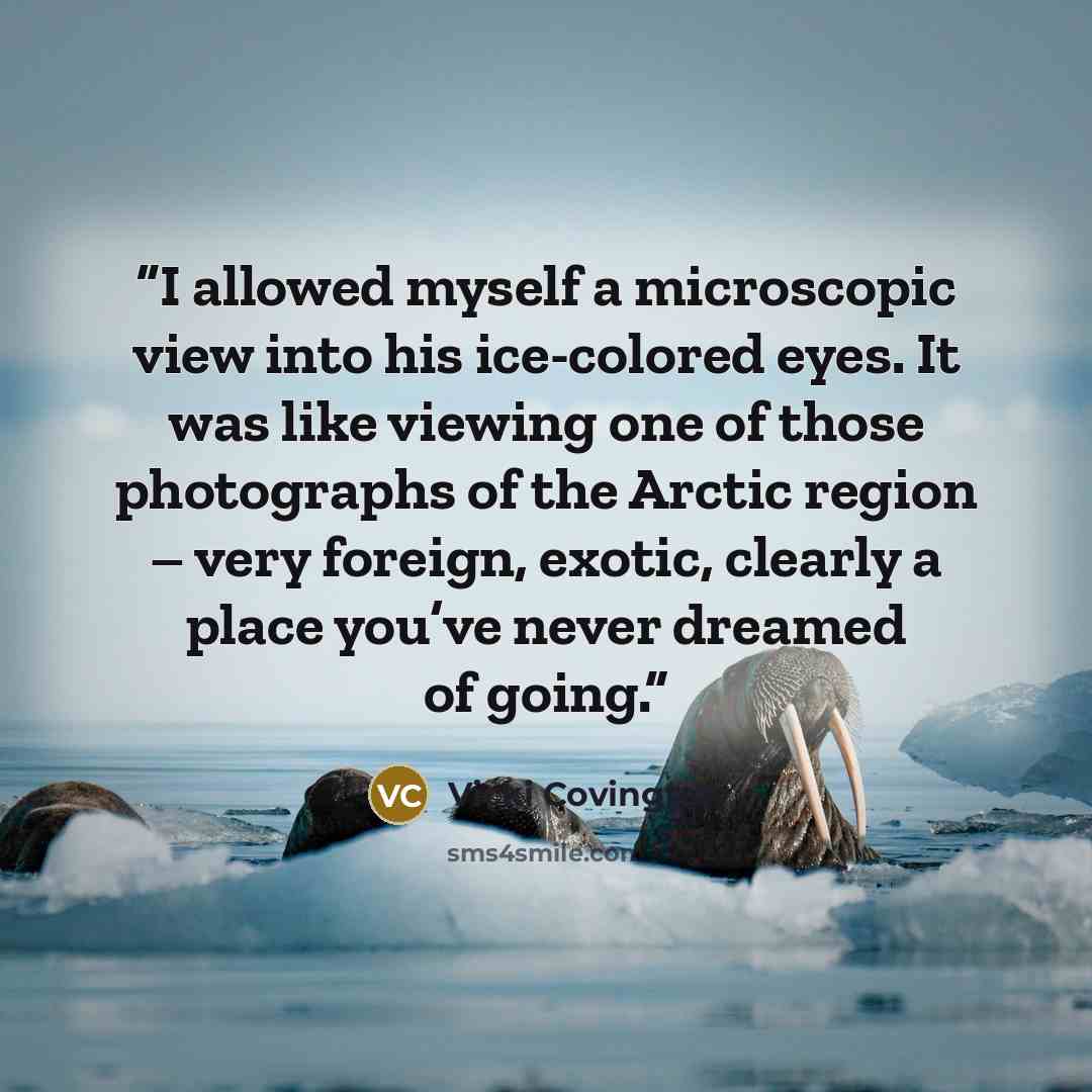 “I allowed myself a microscopic view into his ice-colored eyes. It was like viewing one of those photographs of the Arctic region – very foreign, exotic, clearly a place you’ve never dreamed of going.” quote by Vicki Covington