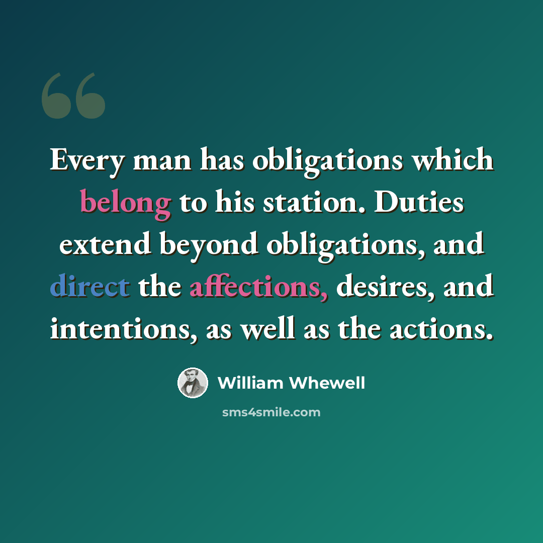 “Every man has obligations which belong to his station. Duties extend beyond obligations, and direct the affections, desires, and intentions, as well as the actions.” quote by William Whewell