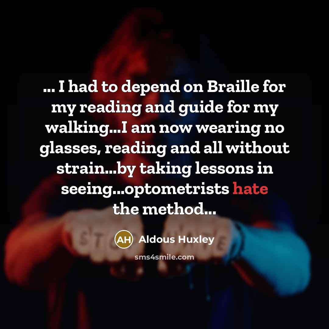 “... I had to depend on Braille for my reading and guide for my walking...I am now wearing no glasses, reading and all without strain...by taking lessons in seeing...optometrists hate the method...” quote by Aldous Huxley
