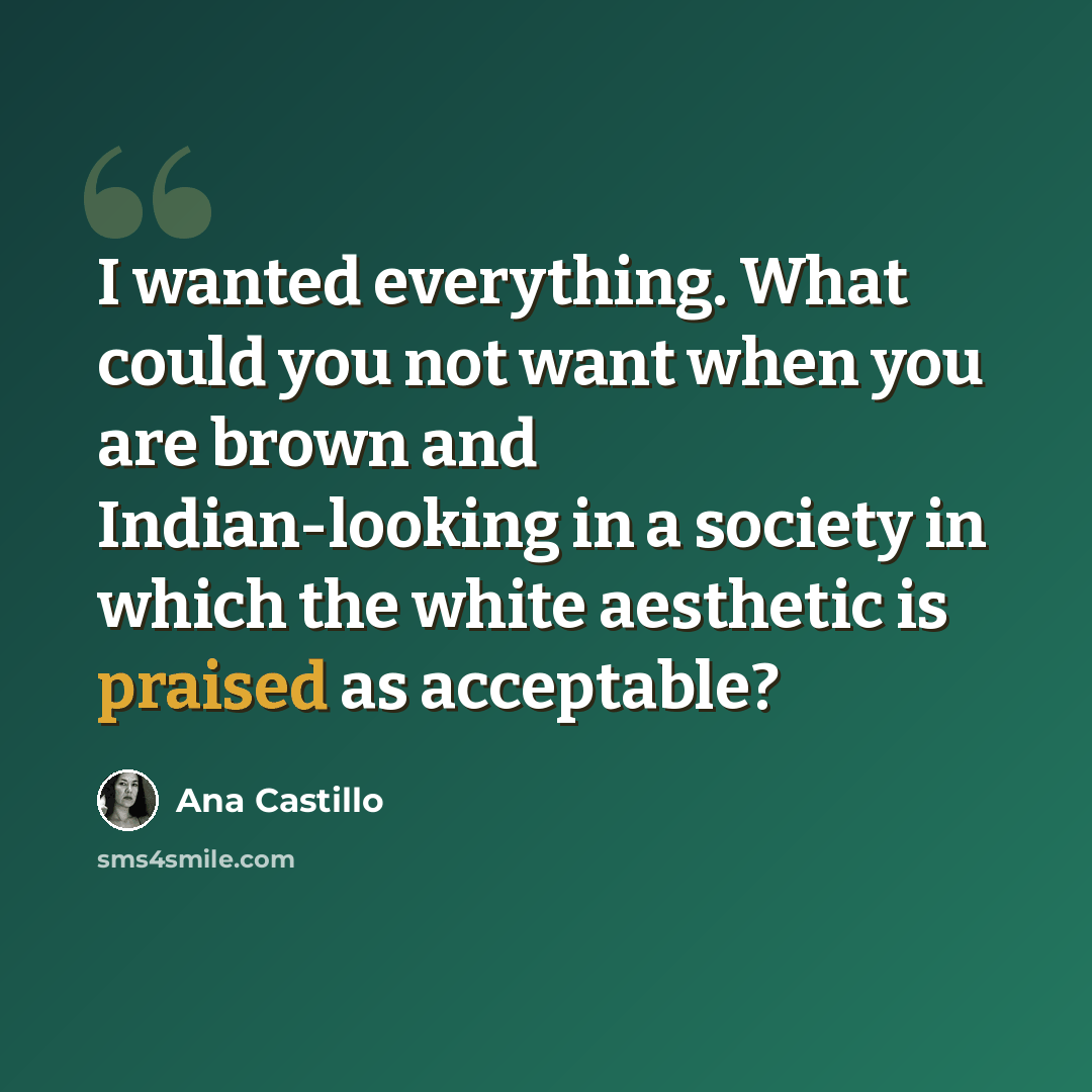 “I wanted everything. What could you not want when you are brown and Indian-looking in a society in which the white aesthetic is praised as acceptable?” quote by Ana Castillo