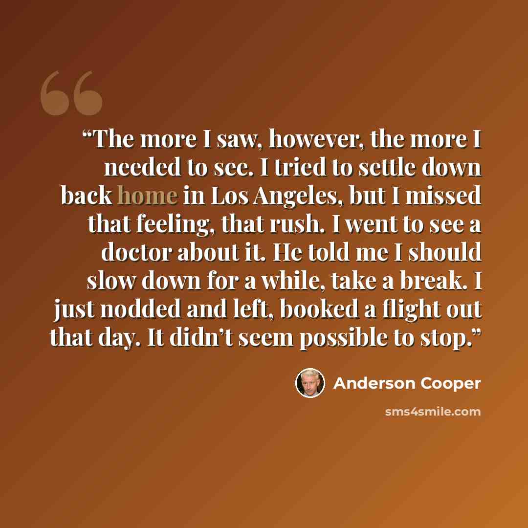 “The more I saw, however, the more I needed to see. I tried to settle down back home in Los Angeles, but I missed that feeling, that rush. I went to see a doctor about it. He told me I should slow down for a while, take a break. I just nodded and left, booked a flight out that day. It didn’t seem…” quote by Anderson Cooper