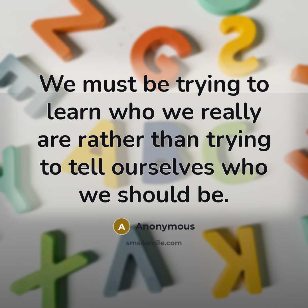 “We must be trying to learn who we really are rather than trying to tell ourselves who we should be.” quote by Anonymous