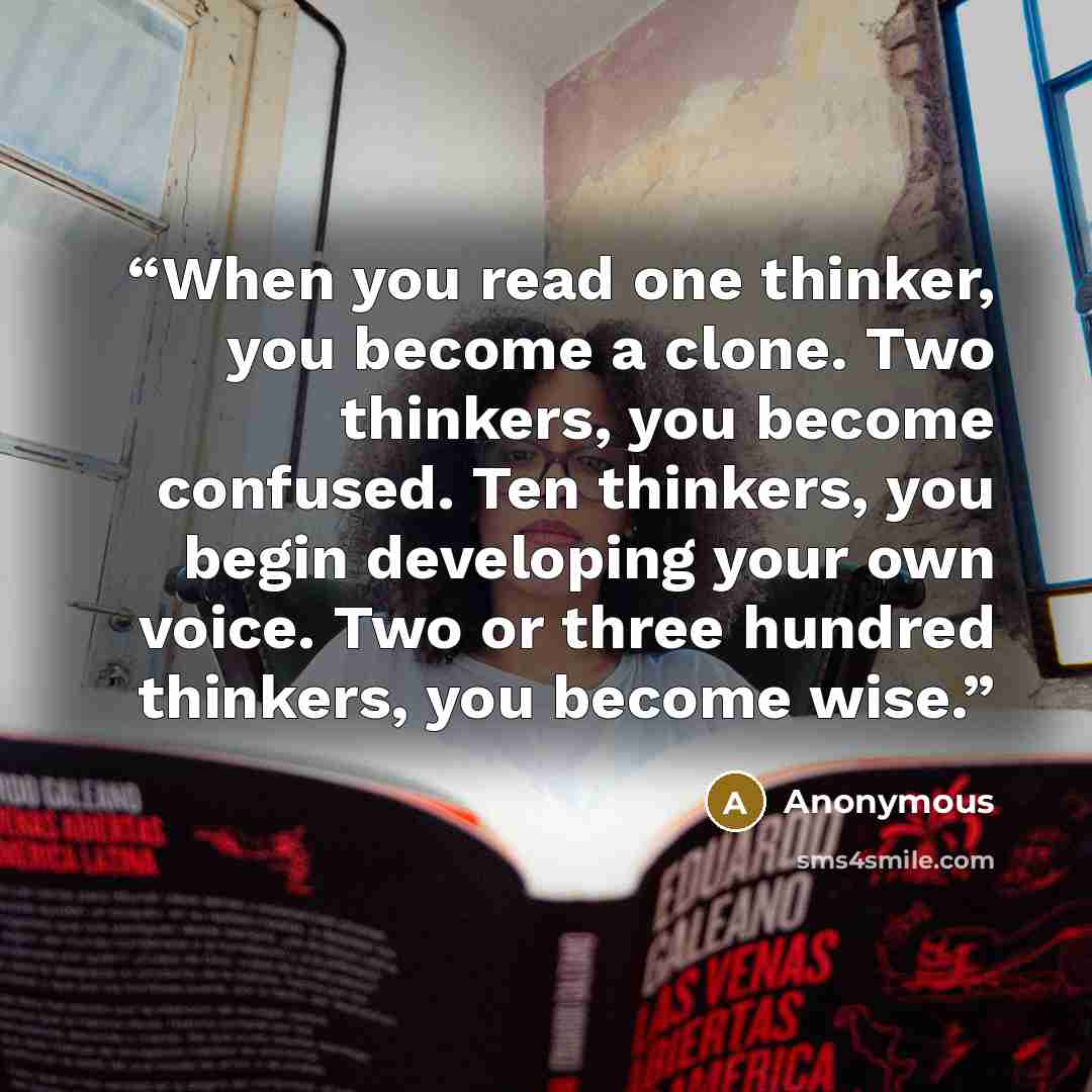 “When you read one thinker, you become a clone. Two thinkers, you become confused. Ten thinkers, you begin developing your own voice. Two or three hundred thinkers, you become wise.” quote by Anonymous