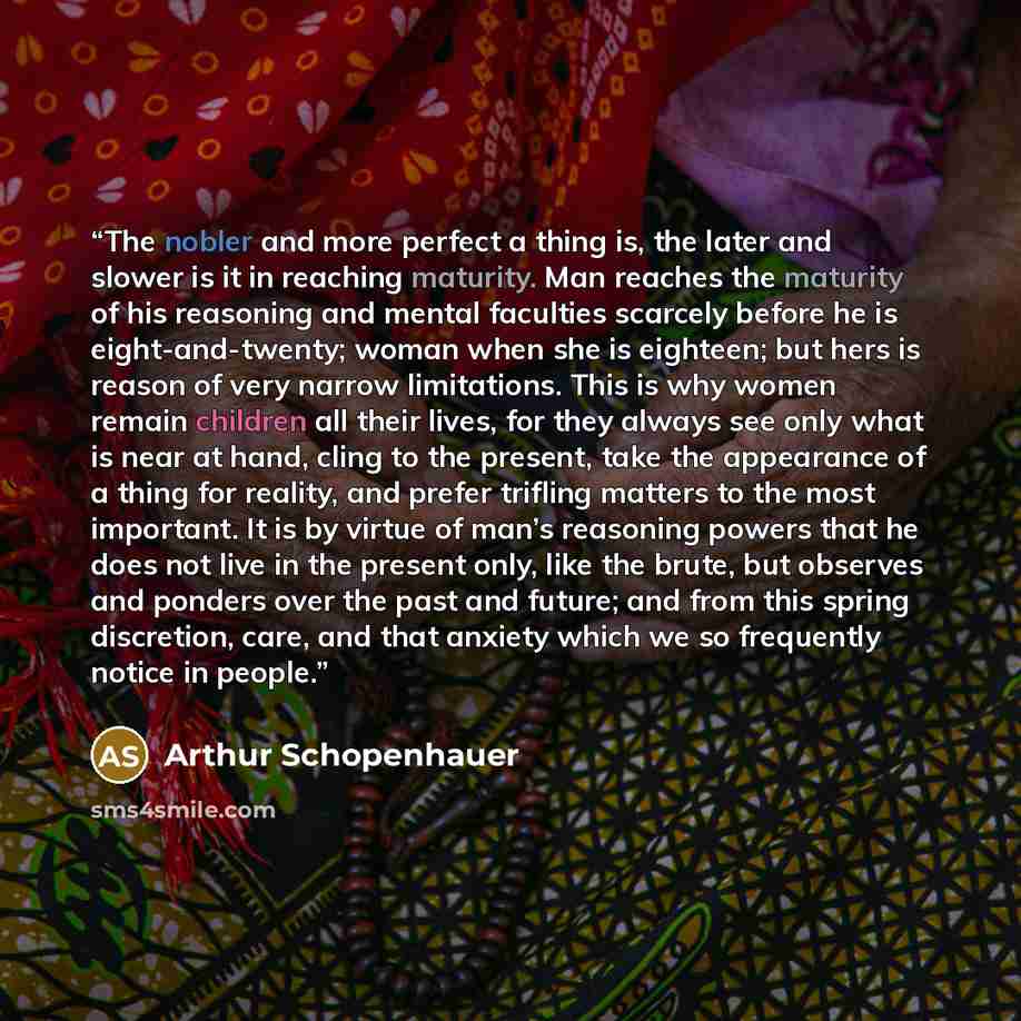 “The nobler and more perfect a thing is, the later and slower is it in reaching maturity. Man reaches the maturity of his reasoning and mental faculties scarcely before he is eight-and-twenty; woman when she is eighteen; but hers is reason of very narrow limitations. This is why women remain…” quote by Arthur Schopenhauer