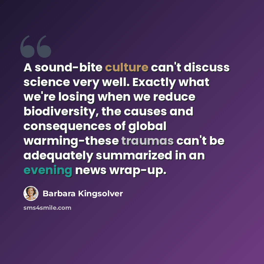“A sound-bite culture can't discuss science very well. Exactly what we're losing when we reduce biodiversity, the causes and consequences of global warming-these traumas can't be adequately summarized in an evening news wrap-up.” quote by Barbara Kingsolver