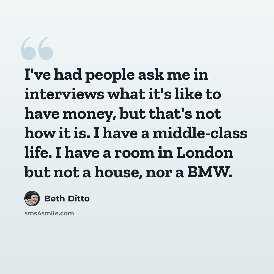 “I've had people ask me in interviews what it's like to have money, but that's not how it is. I have a middle-class life. I have a room in London but not a house, nor a BMW.” quote by Beth Ditto
