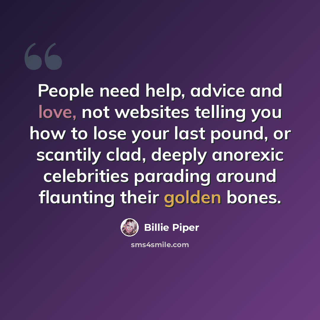 “People need help, advice and love, not websites telling you how to lose your last pound, or scantily clad, deeply anorexic celebrities parading around flaunting their golden bones.” quote by Billie Piper