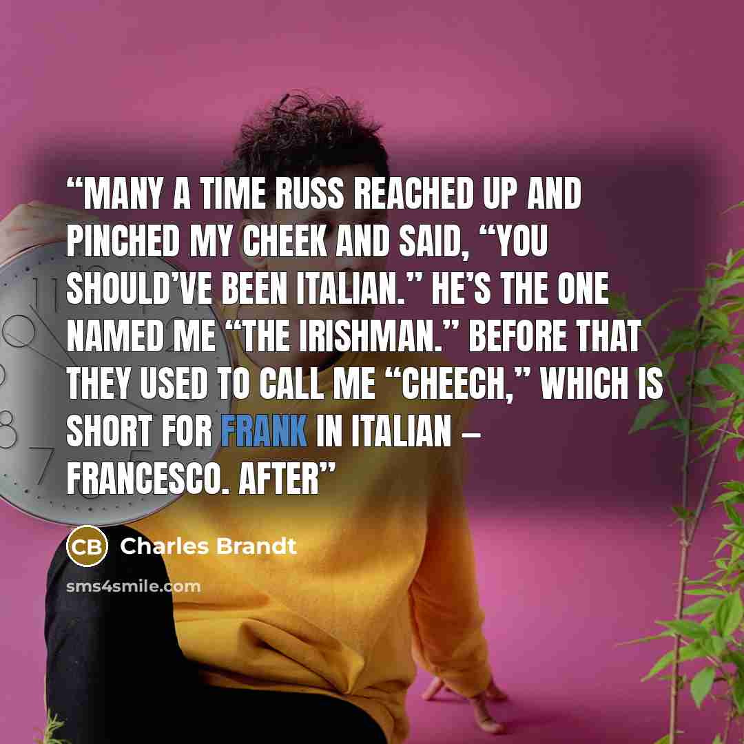“Many a time Russ reached up and pinched my cheek and said, “You should’ve been Italian.” He’s the one named me “The Irishman.” Before that they used to call me “Cheech,” which is short for Frank in Italian — Francesco. After” quote by Charles Brandt