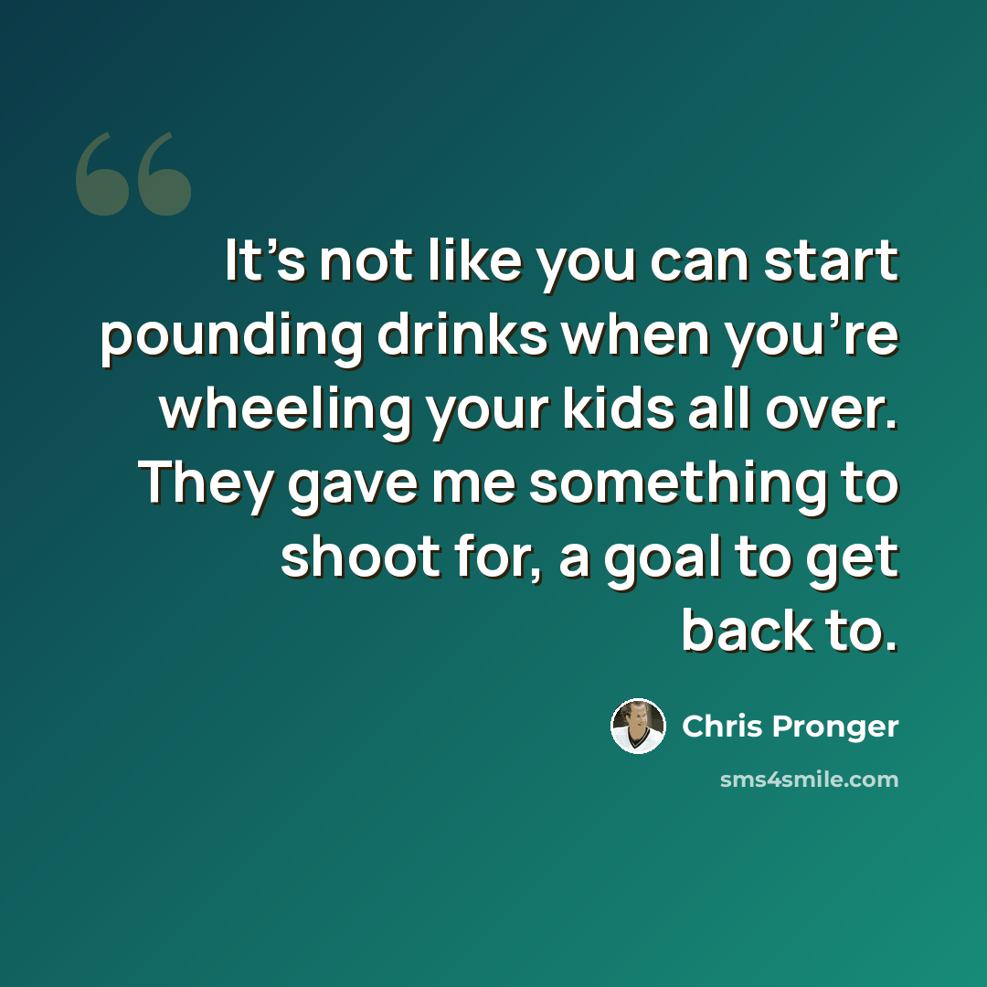 “It's not like you can start pounding drinks when you're wheeling your kids all over. They gave me something to shoot for, a goal to get back to.” quote by Chris Pronger