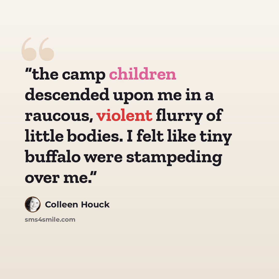 “the camp children descended upon me in a raucous, violent flurry of little bodies. I felt like tiny buffalo were stampeding over me.” quote by Colleen Houck