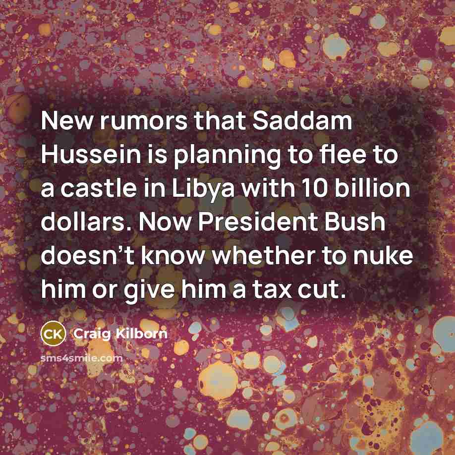 “New rumors that Saddam Hussein is planning to flee to a castle in Libya with 10 billion dollars. Now President Bush doesn't know whether to nuke him or give him a tax cut.” quote by Craig Kilborn
