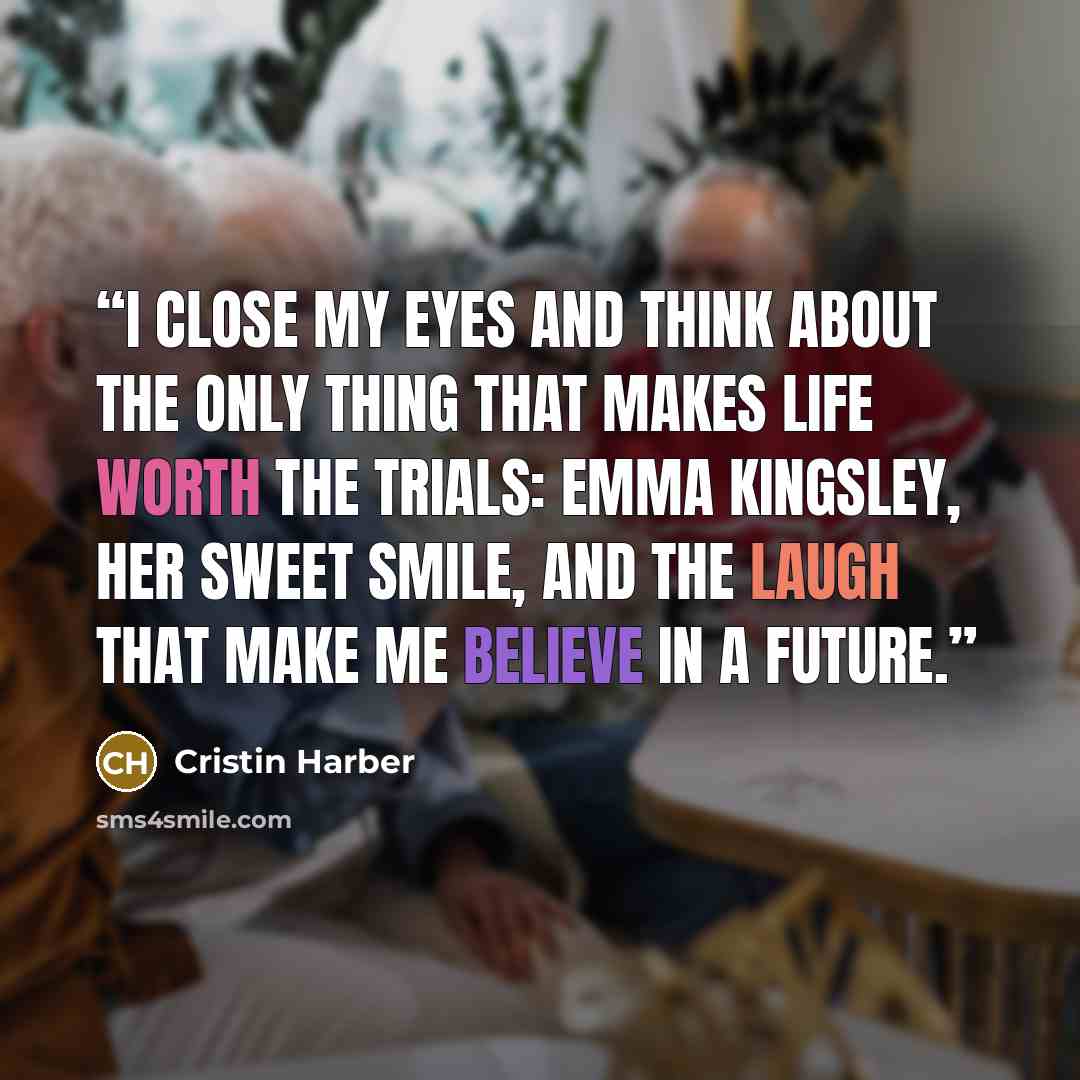“I close my eyes and think about the only thing that makes life worth the trials: Emma Kingsley, her sweet smile, and the laugh that make me believe in a future.” quote by Cristin Harber