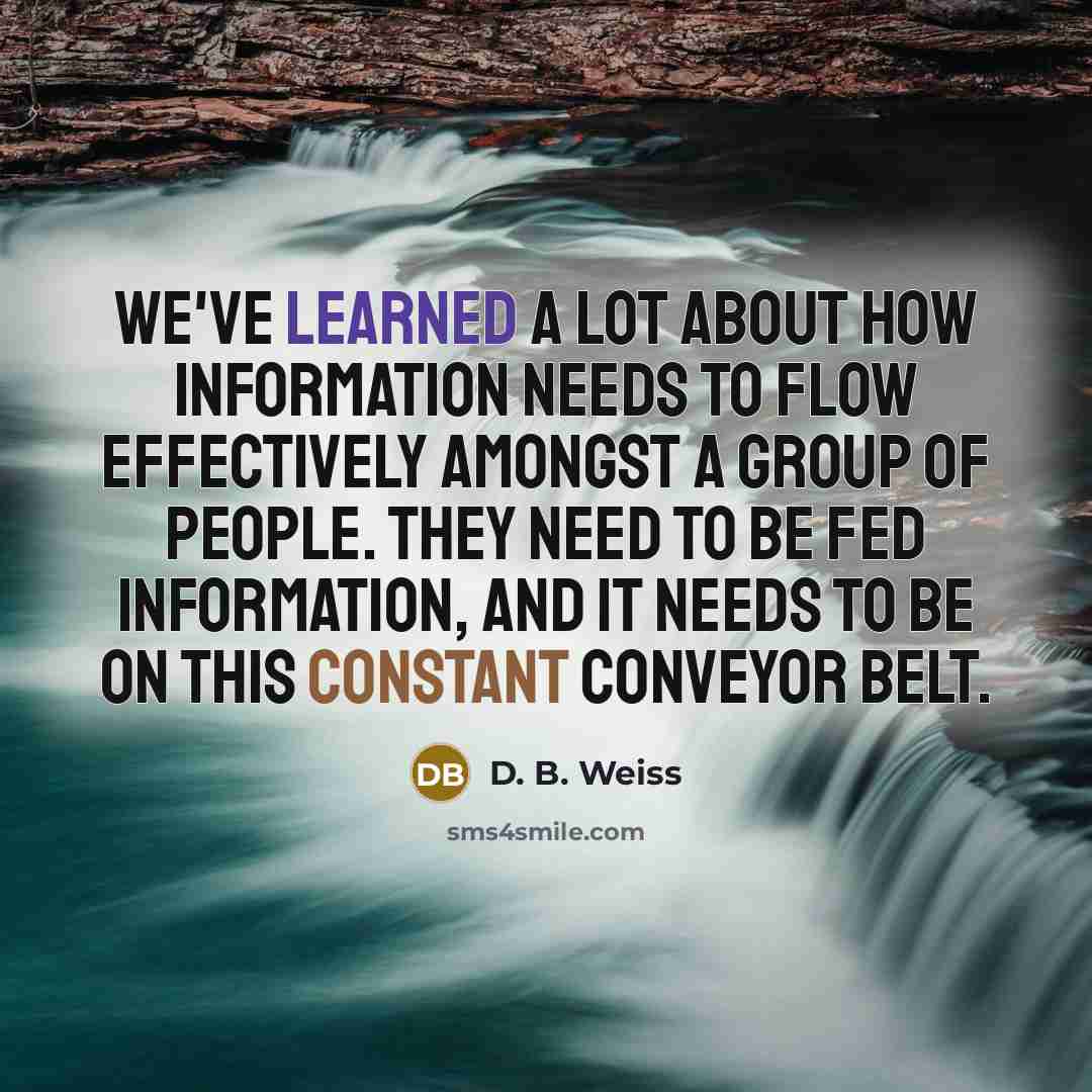 “We've learned a lot about how information needs to flow effectively amongst a group of people. They need to be fed information, and it needs to be on this constant conveyor belt.” quote by D. B. Weiss